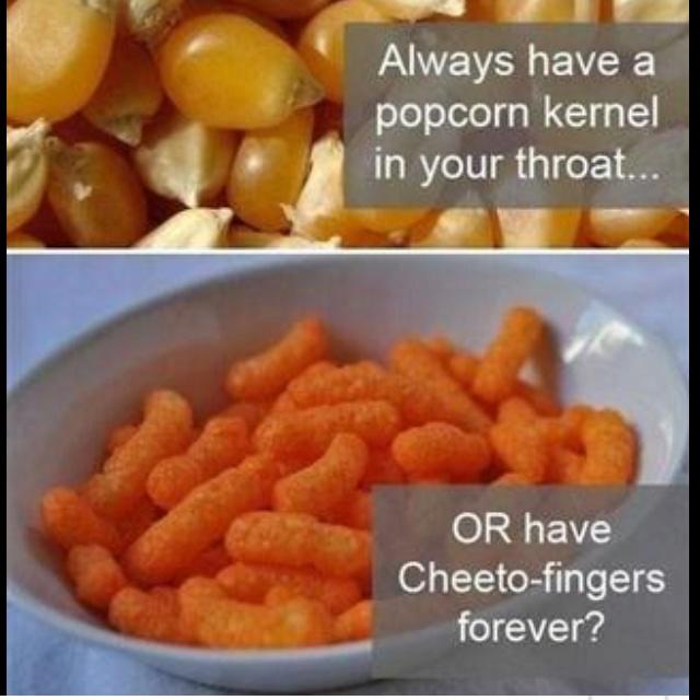Would you rather have cheeto dust on your fingers for the rest of your life or a popcorn kernel stuck in your throat for the rest of your life?