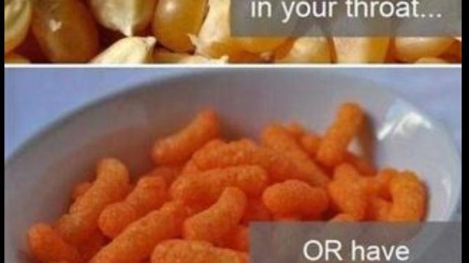 Would you rather have cheeto dust on your fingers for the rest of your life or a popcorn kernel stuck in your throat for the rest of your life?