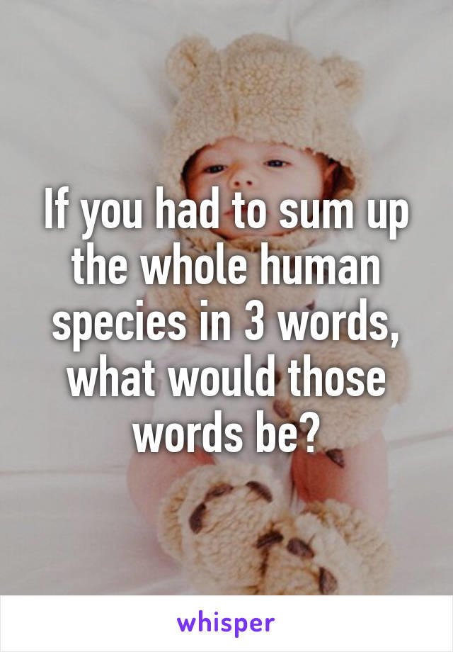 If you had to sum up the whole human species in 3 words, what would those words be?