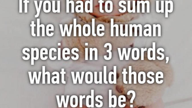 If you had to sum up the whole human species in 3 words, what would those words be?