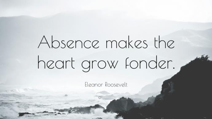 Out of sight out of mind, or absense makes the heart grow fonder?