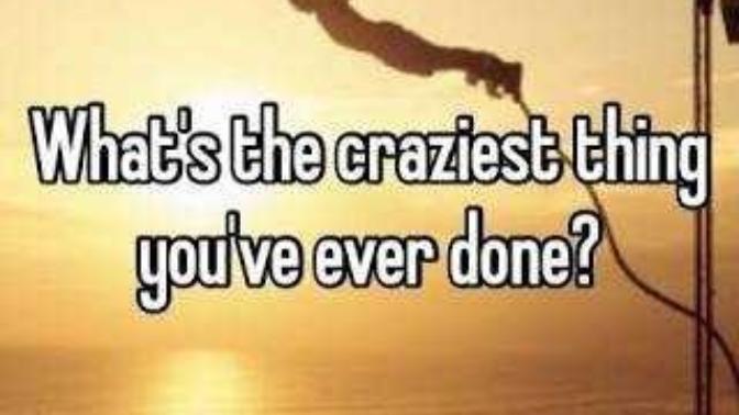 What is the craziest thing you’ve ever done and would you do it again?