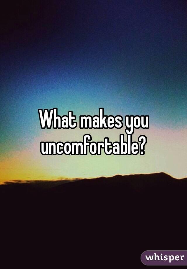 What makes you uncomfortable?
