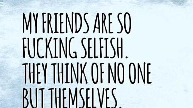 My friends are so freaking selfish, disgusted?
