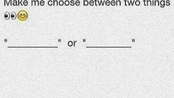 Go ahead. Make me choose between two things?