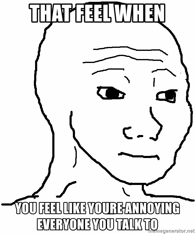 Do you ever feel like you annoy everyone you talk to?