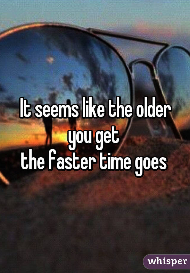 Do you feel, the older you get the faster time goes by?