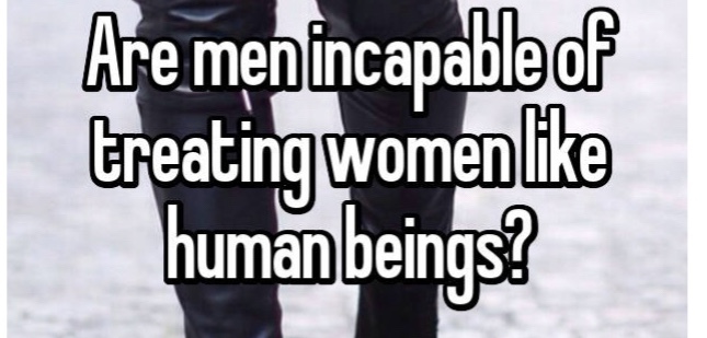Are men incapable of treating women like human beings and you know vice versa?