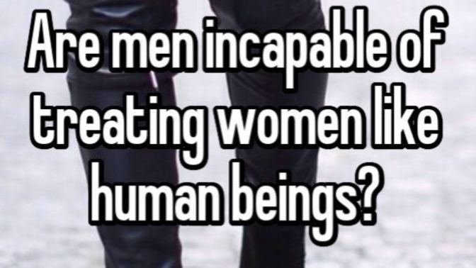 Are men incapable of treating women like human beings and you know vice versa?