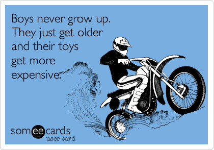 Do you agree with this quote: boys never grow up, they just get older and their toys get more expensive?
