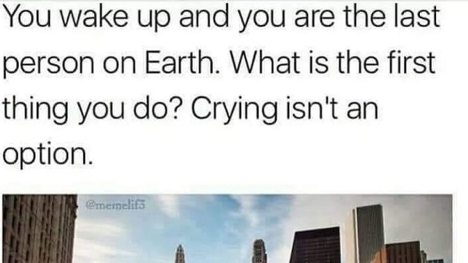 You wake up the last person on earth. What would you do?
