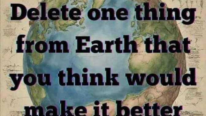 What one thing would you delete from Earth to make it better?