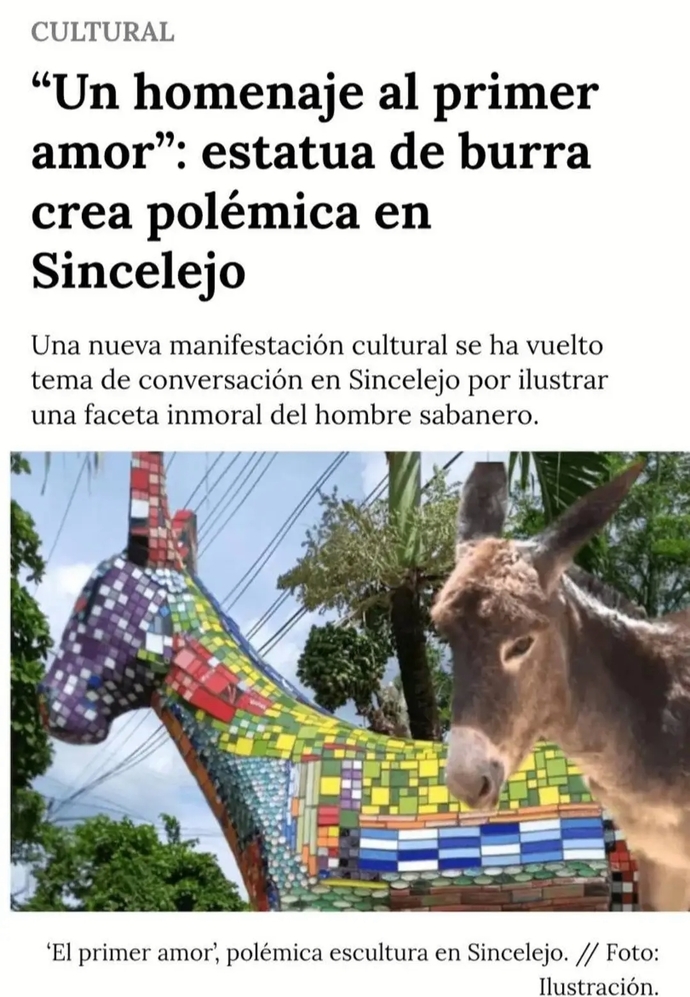 CULTURAL "A tribute to first love": statue of a donkey creates controversy in Sincelejo A new cultural event has become a topic of conversation in Sincelejo for illustrating an immoral facet of the man from the plains. The first love, controversial sculpture in Sincelejo. // Photo: Illustration.
